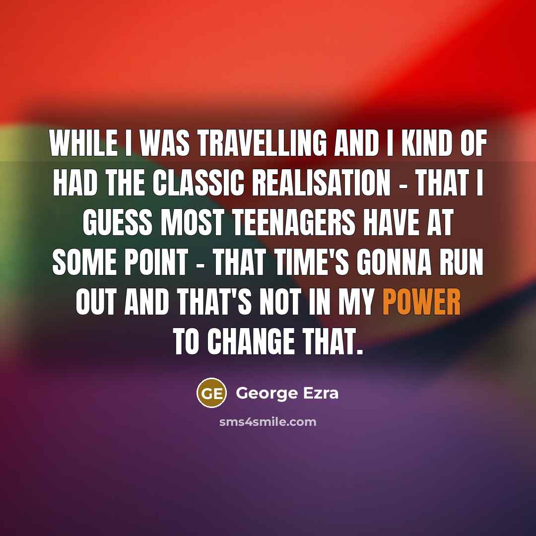 “While I was travelling and I kind of had the classic realisation - that I guess most teenagers have at some point - that time's gonna run out and that's not in my power to change that.” quote by George Ezra