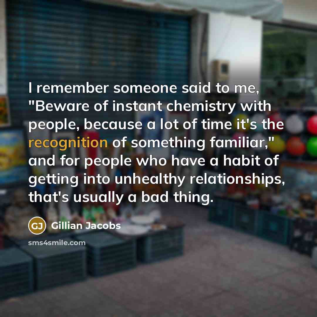 “I remember someone said to me, "Beware of instant chemistry with people, because a lot of time it's the recognition of something familiar," and for people who have a habit of getting into unhealthy relationships, that's usually a bad thing.” quote by Gillian Jacobs