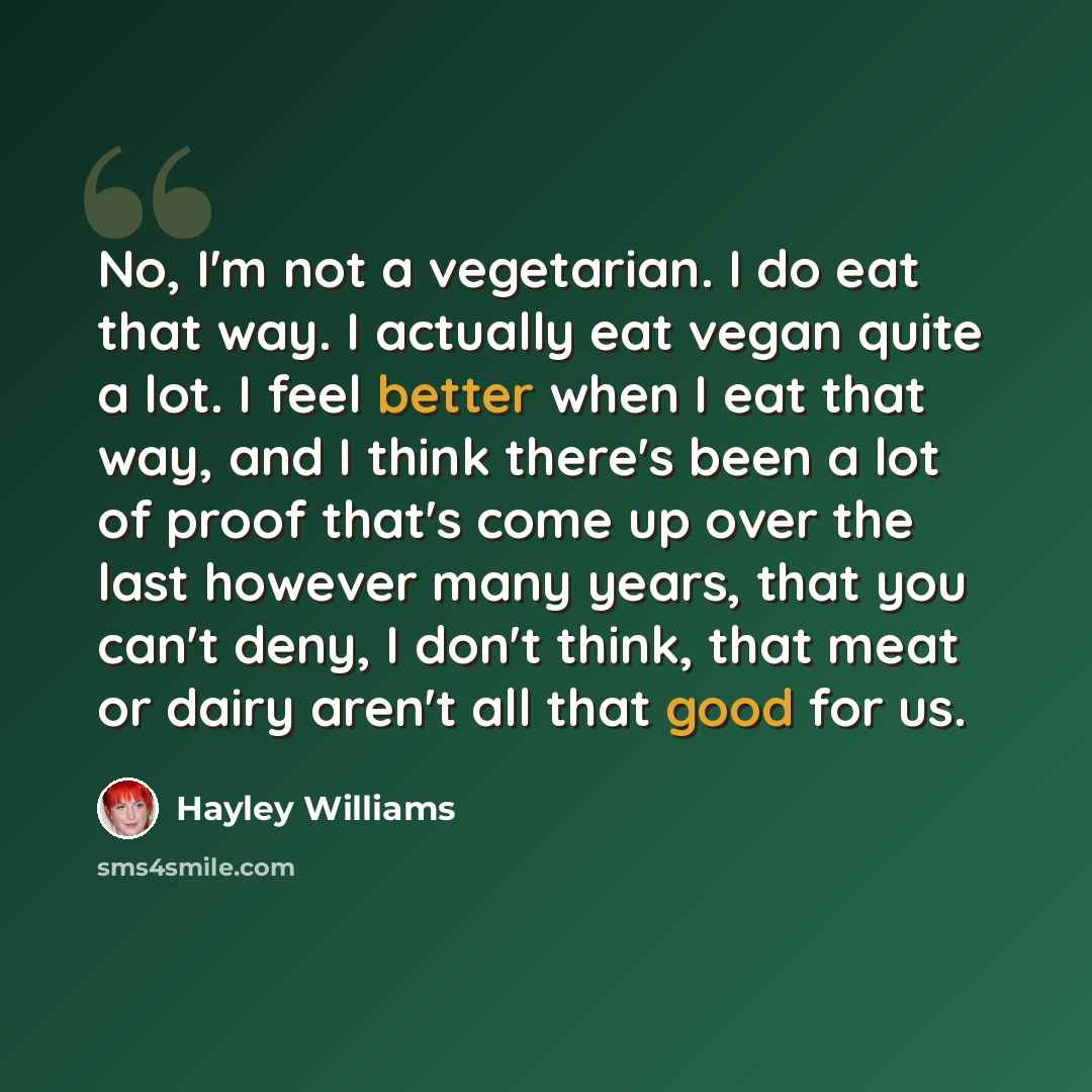 “No, I'm not a vegetarian. I do eat that way. I actually eat vegan quite a lot. I feel better when I eat that way, and I think there's been a lot of proof that's come up over the last however many years, that you can't deny, I don't think, that meat or dairy aren't all that good for us.” quote by Hayley Williams
