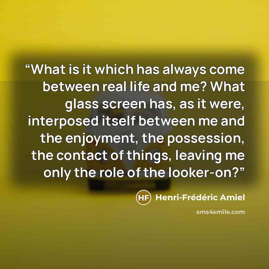 “What is it which has always come between real life and me? What glass screen has, as it were, interposed itself between me and the enjoyment, the possession, the contact of things, leaving me only the role of the looker-on?” quote by Henri-Frédéric Amiel