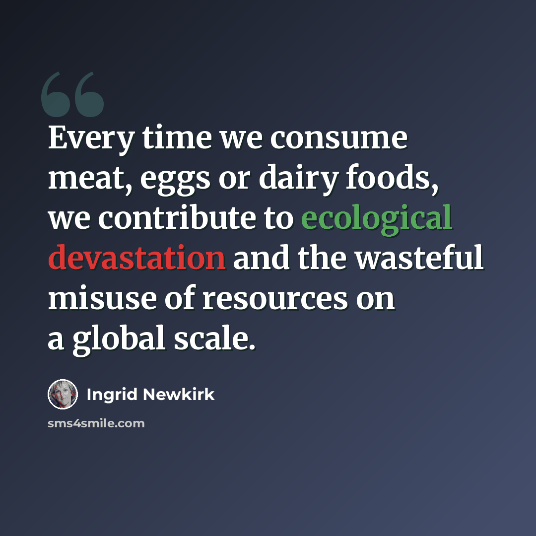 “Every time we consume meat, eggs or dairy foods, we contribute to ecological devastation and the wasteful misuse of resources on a global scale.” quote by Ingrid Newkirk