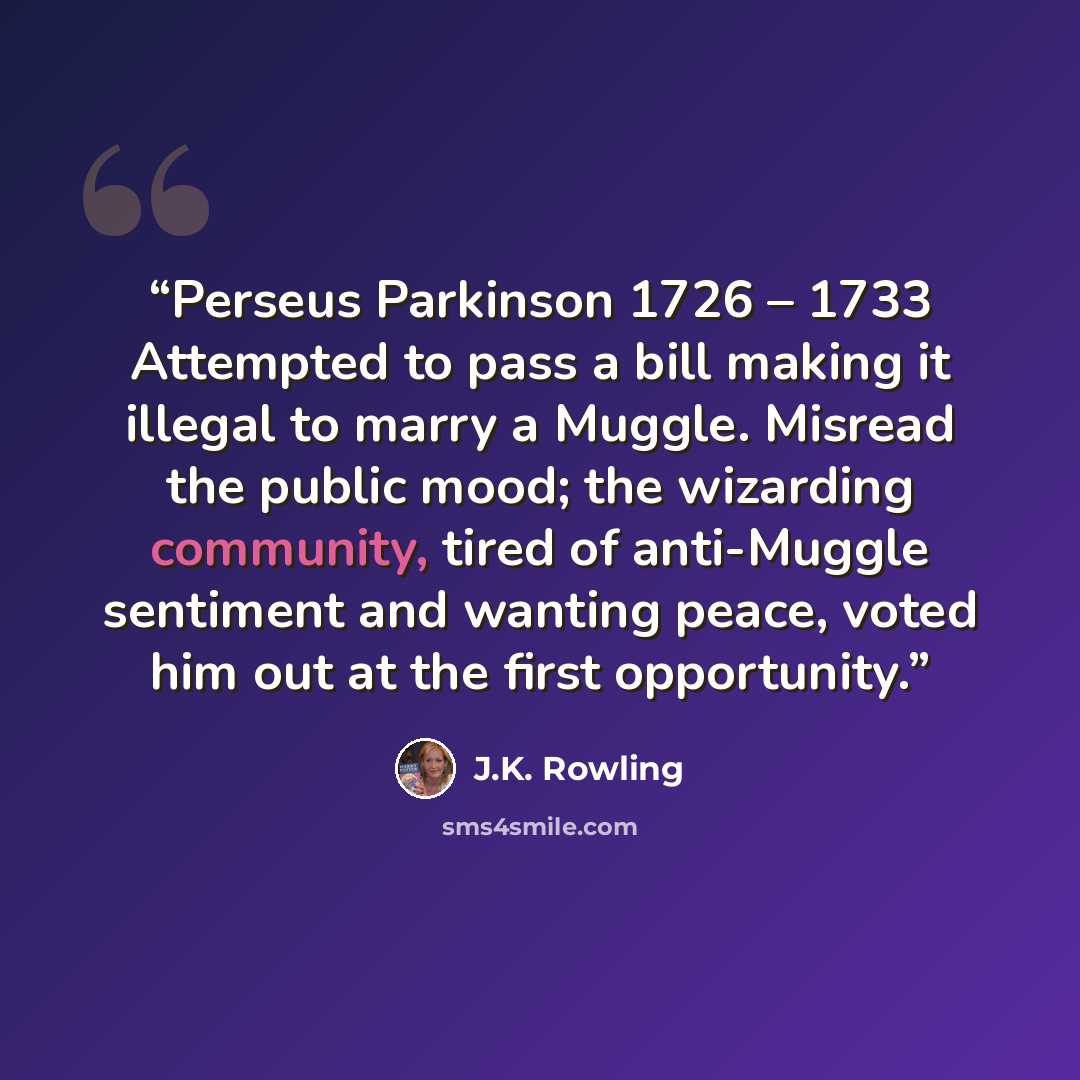 “Perseus Parkinson 1726 – 1733 Attempted to pass a bill making it illegal to marry a Muggle. Misread the public mood; the wizarding community, tired of anti-Muggle sentiment and wanting peace, voted him out at the first opportunity.” quote by J.K. Rowling
