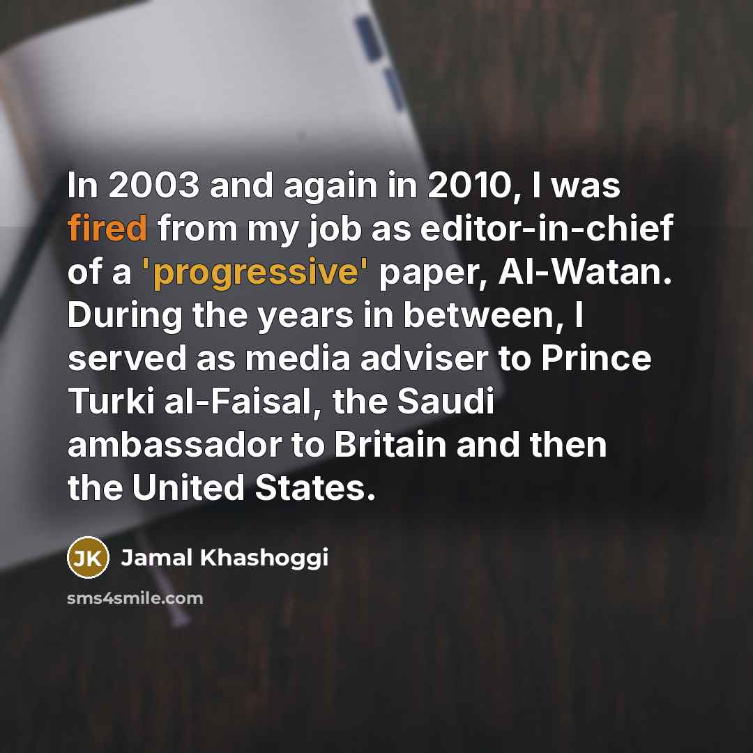 “In 2003 and again in 2010, I was fired from my job as editor-in-chief of a 'progressive' paper, Al-Watan. During the years in between, I served as media adviser to Prince Turki al-Faisal, the Saudi ambassador to Britain and then the United States.” quote by Jamal Khashoggi