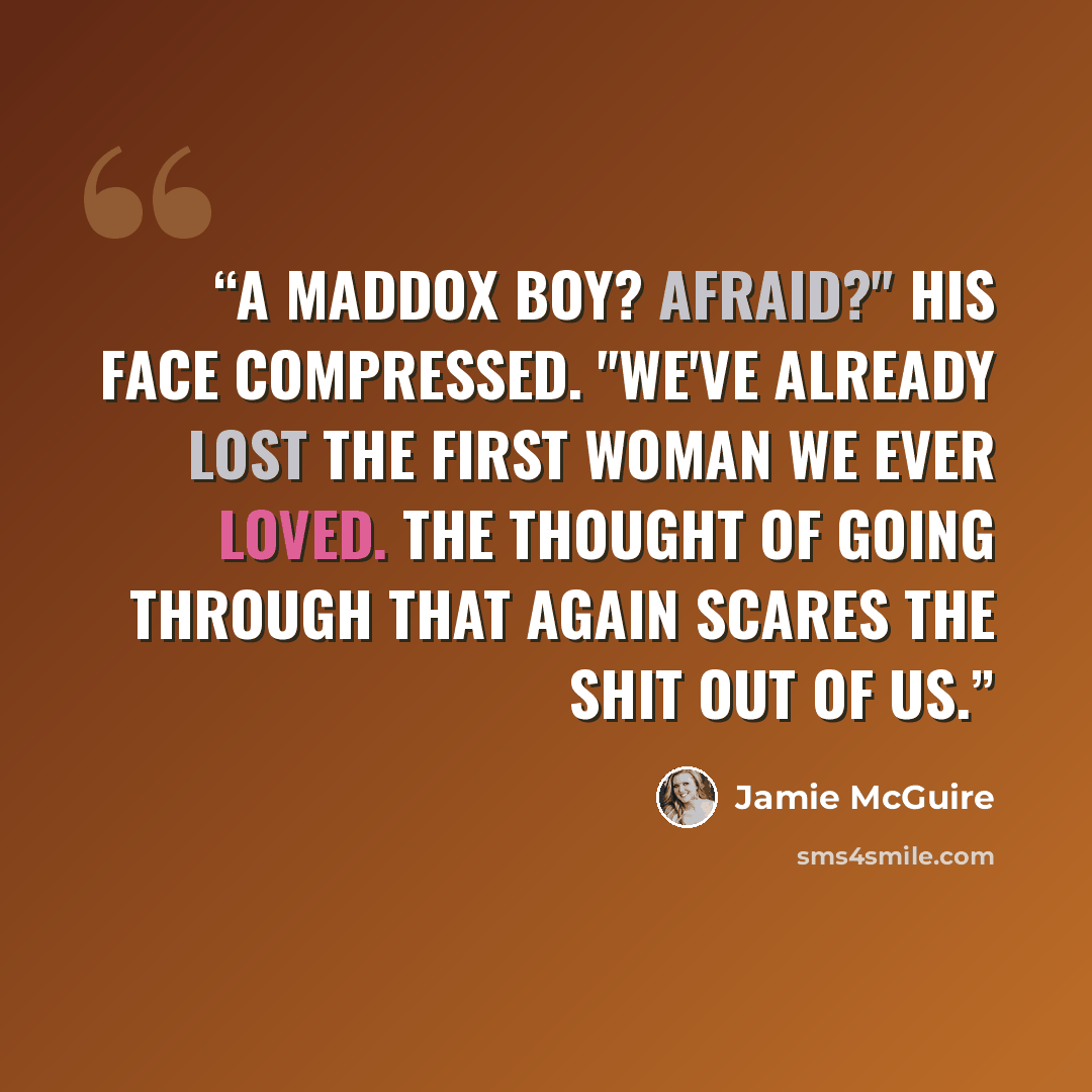 “A Maddox boy? Afraid?" His face compressed. "We've already lost the first woman we ever loved. The thought of going through that again scares the shit out of us.” quote by Jamie McGuire