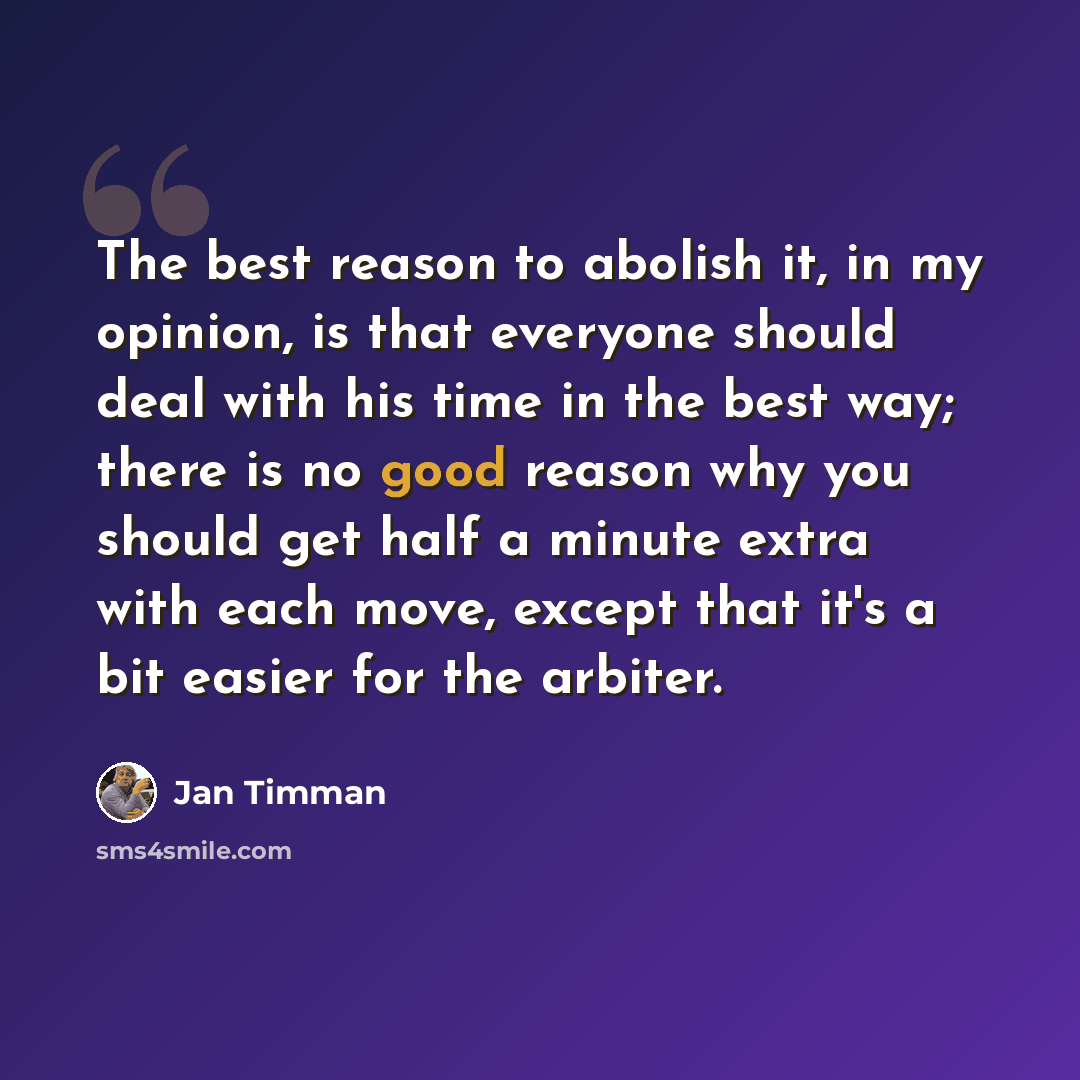 “The best reason to abolish it, in my opinion, is that everyone should deal with his time in the best way; there is no good reason why you should get half a minute extra with each move, except that it's a bit easier for the arbiter.” quote by Jan Timman