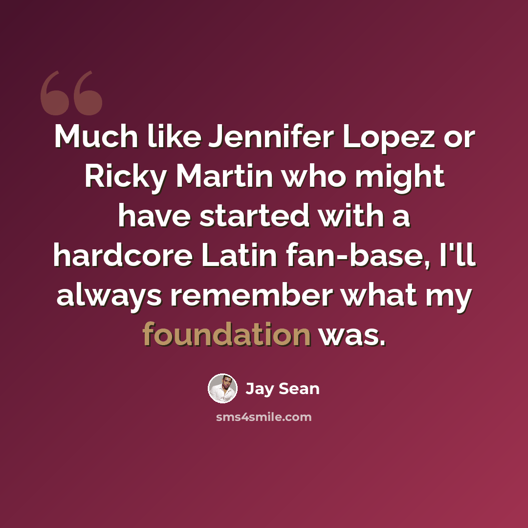 “Much like Jennifer Lopez or Ricky Martin who might have started with a hardcore Latin fan-base, I'll always remember what my foundation was.” quote by Jay Sean