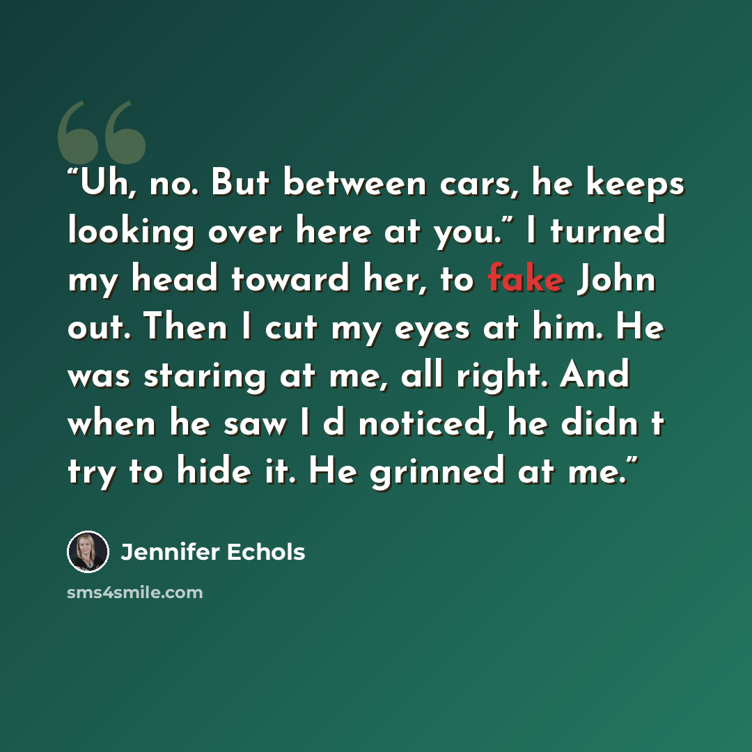 “Uh, no. But between cars, he keeps looking over here at you.” I turned my head toward her, to fake John out. Then I cut my eyes at him. He was staring at me, all right. And when he saw I‟d noticed, he didn‟t try to hide it. He grinned at me.” quote by Jennifer Echols