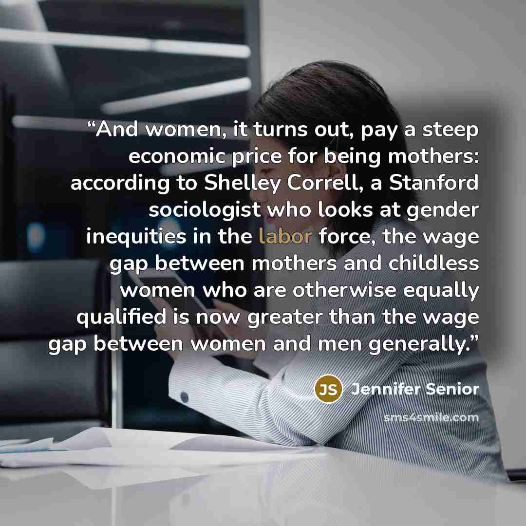 “And women, it turns out, pay a steep economic price for being mothers: according to Shelley Correll, a Stanford sociologist who looks at gender inequities in the labor force, the wage gap between mothers and childless women who are otherwise equally qualified is now greater than the wage gap…” quote by Jennifer Senior