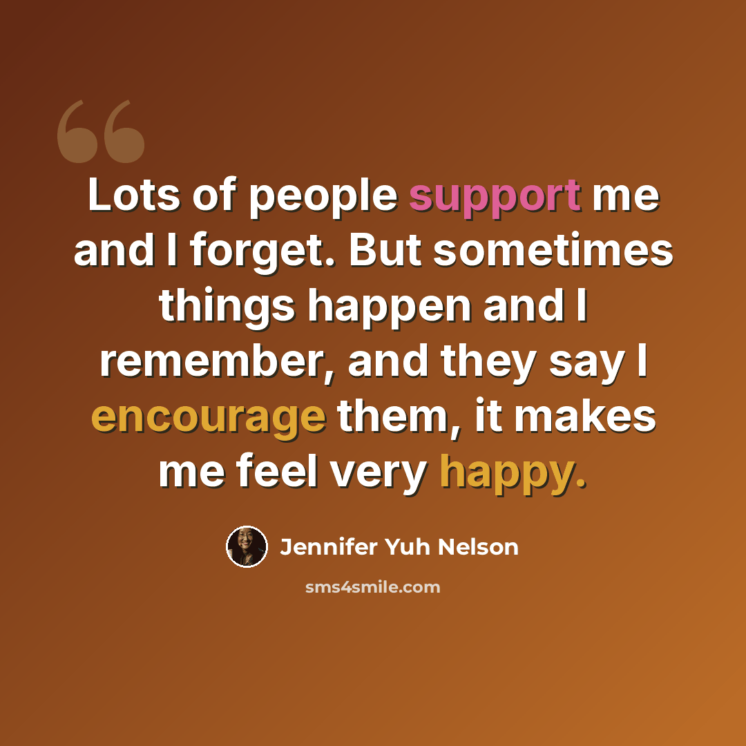 “Lots of people support me and I forget. But sometimes things happen and I remember, and they say I encourage them, it makes me feel very happy.” quote by Jennifer Yuh Nelson