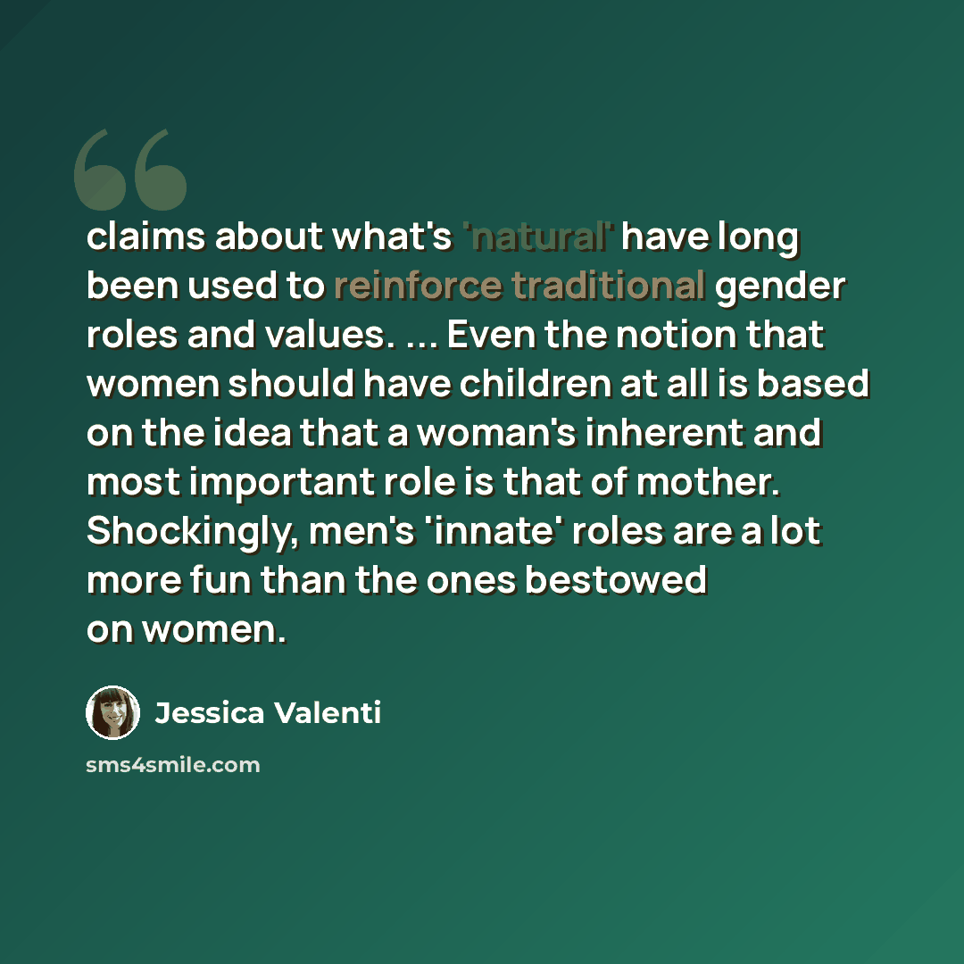 “claims about what's 'natural' have long been used to reinforce traditional gender roles and values. ... Even the notion that women should have children at all is based on the idea that a woman's inherent and most important role is that of mother. Shockingly, men's 'innate' roles are a lot more fun…” quote by Jessica Valenti