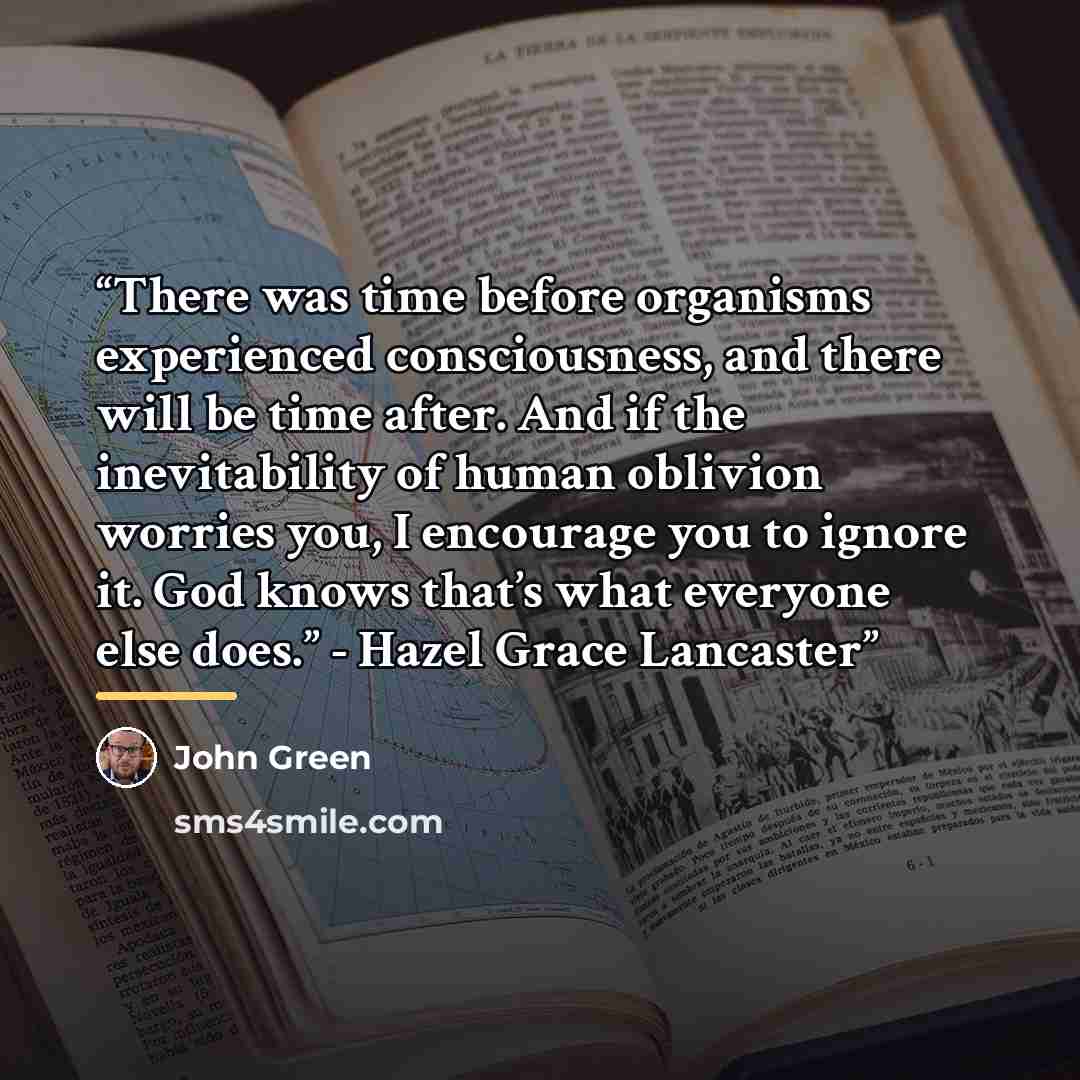 “There was time before organisms experienced consciousness, and there will be time after. And if the inevitability of human oblivion worries you, I encourage you to ignore it. God knows that’s what everyone else does.” - Hazel Grace Lancaster” quote by John Green