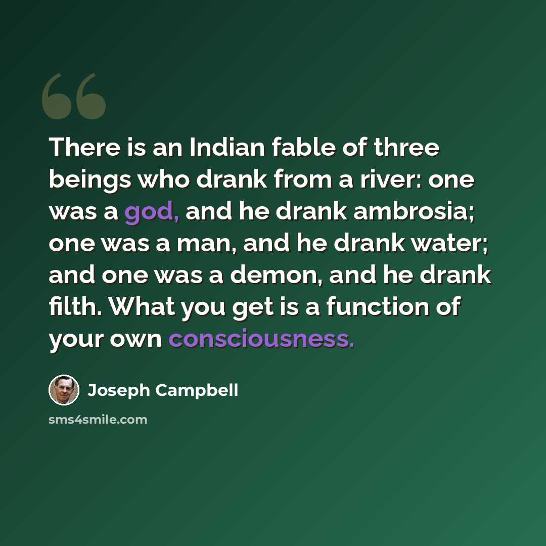“There is an Indian fable of three beings who drank from a river: one was a god, and he drank ambrosia; one was a man, and he drank water; and one was a demon, and he drank filth. What you get is a function of your own consciousness.” quote by Joseph Campbell