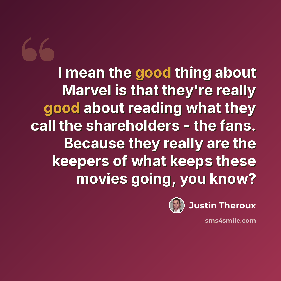 “I mean the good thing about Marvel is that they're really good about reading what they call the shareholders - the fans. Because they really are the keepers of what keeps these movies going, you know?” quote by Justin Theroux