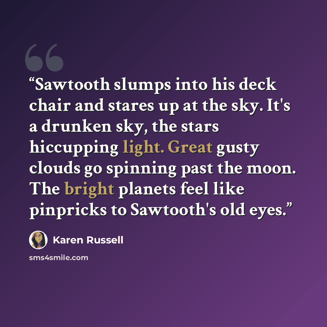 “Sawtooth slumps into his deck chair and stares up at the sky. It's a drunken sky, the stars hiccupping light. Great gusty clouds go spinning past the moon. The bright planets feel like pinpricks to Sawtooth's old eyes.” quote by Karen Russell