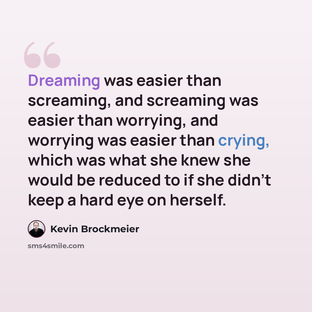 “Dreaming was easier than screaming, and screaming was easier than worrying, and worrying was easier than crying, which was what she knew she would be reduced to if she didn’t keep a hard eye on herself.” quote by Kevin Brockmeier