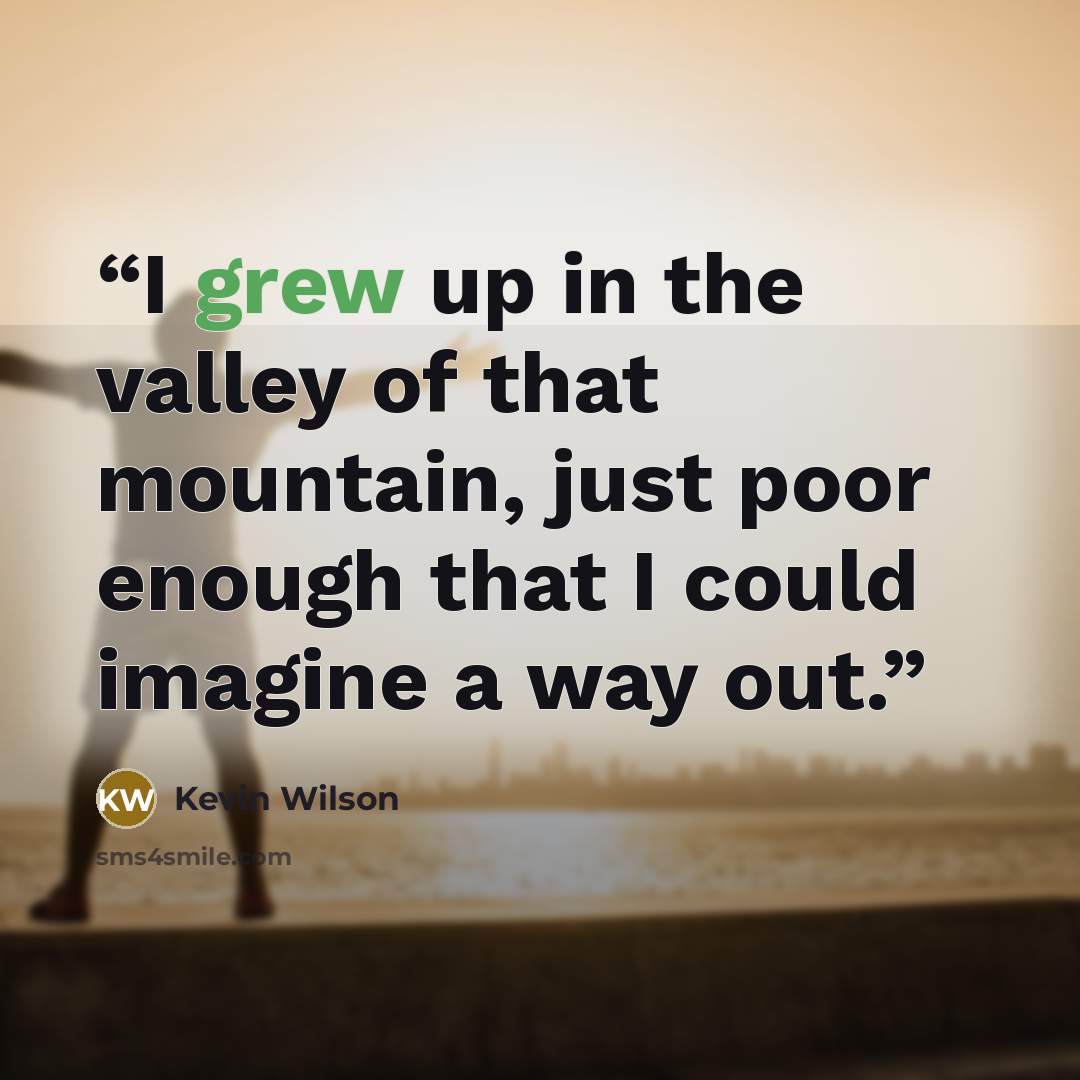 “I grew up in the valley of that mountain, just poor enough that I could imagine a way out.” quote by Kevin Wilson