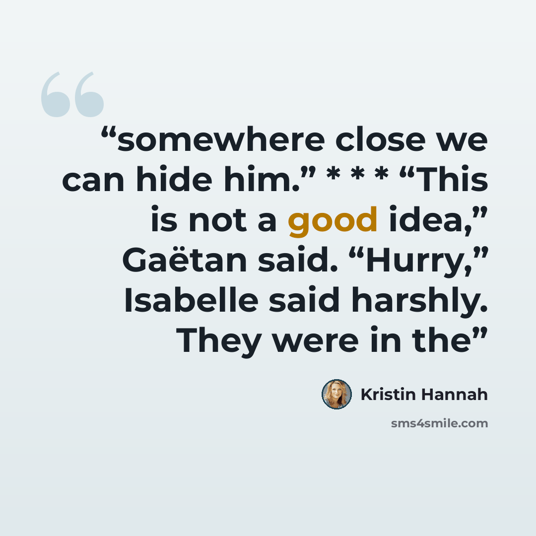 “somewhere close we can hide him.” * * * “This is not a good idea,” Gaëtan said. “Hurry,” Isabelle said harshly. They were in the” quote by Kristin Hannah