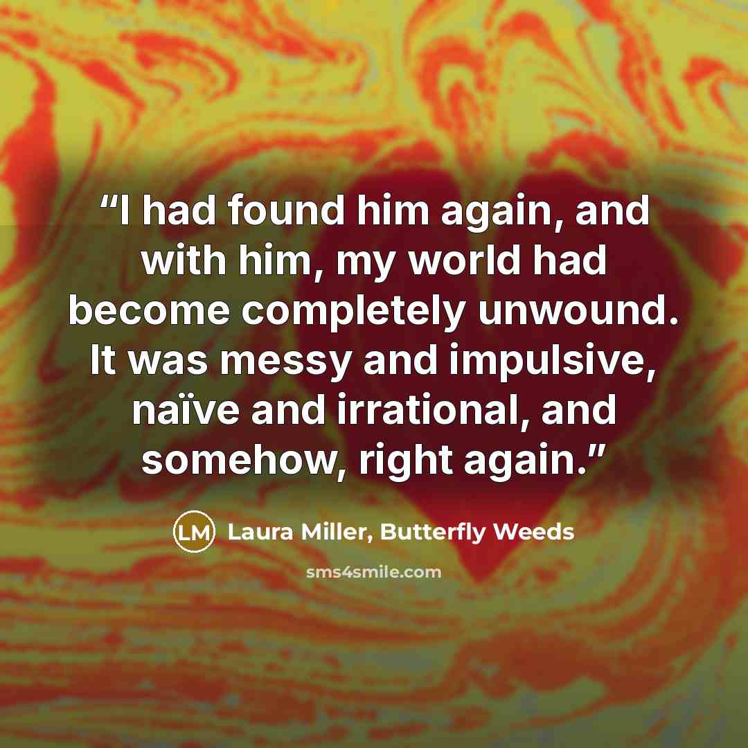 “I had found him again, and with him, my world had become completely unwound. It was messy and impulsive, naïve and irrational, and somehow, right again.” quote by Laura Miller, Butterfly Weeds