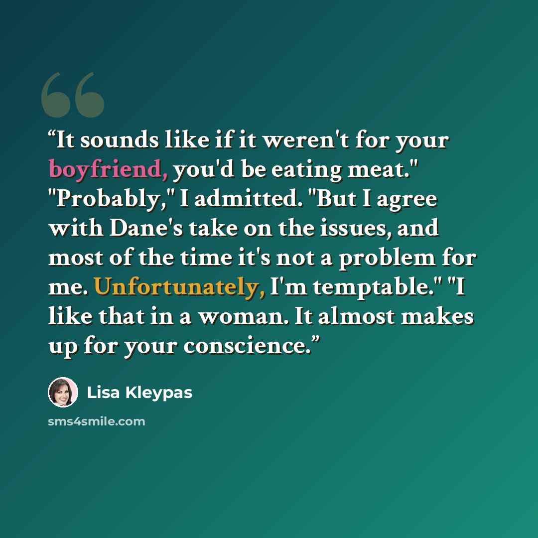 “It sounds like if it weren't for your boyfriend, you'd be eating meat." "Probably," I admitted. "But I agree with Dane's take on the issues, and most of the time it's not a problem for me. Unfortunately, I'm temptable." "I like that in a woman. It almost makes up for your conscience.” quote by Lisa Kleypas