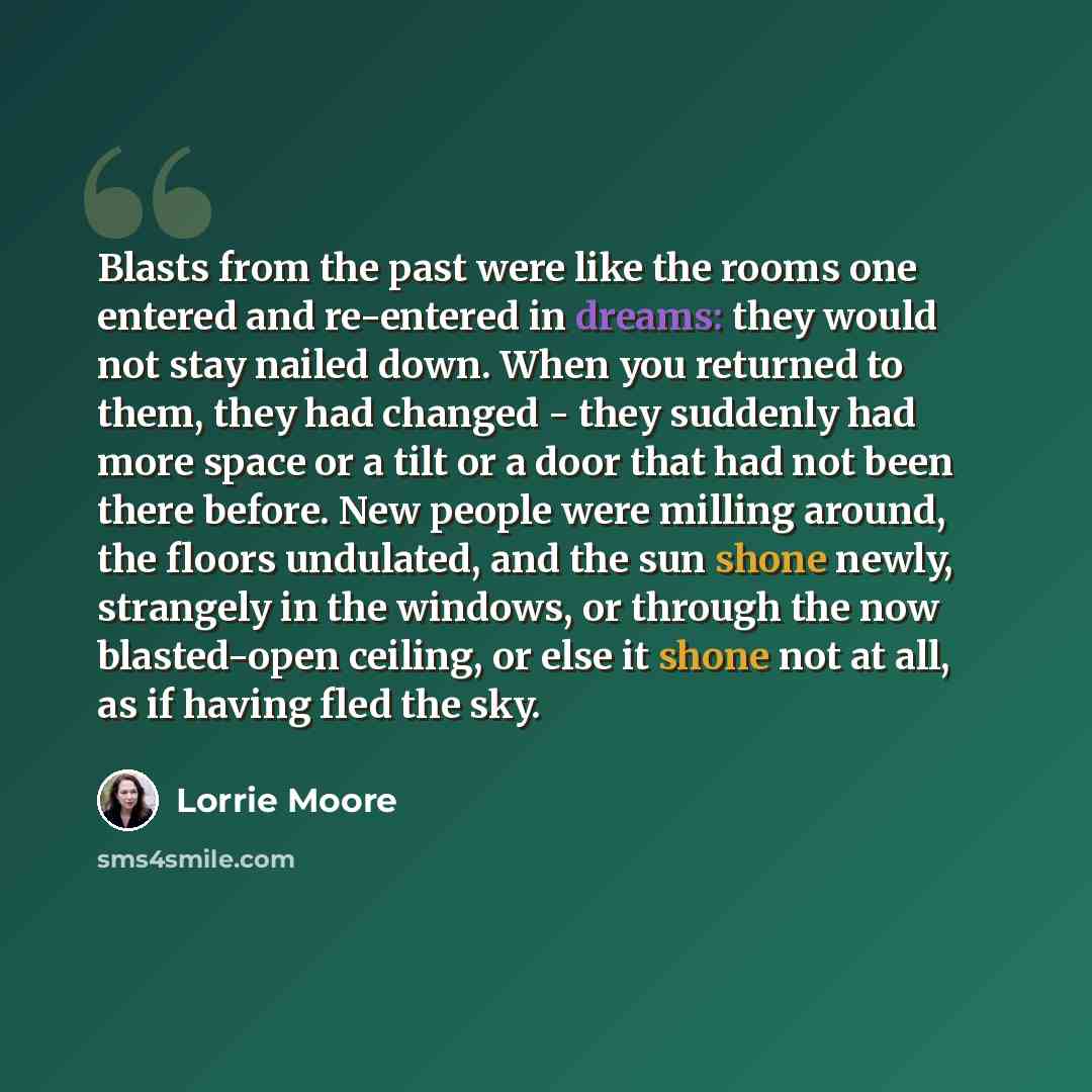 “Blasts from the past were like the rooms one entered and re-entered in dreams: they would not stay nailed down. When you returned to them, they had changed - they suddenly had more space or a tilt or a door that had not been there before. New people were milling around, the floors undulated, and…” quote by Lorrie Moore