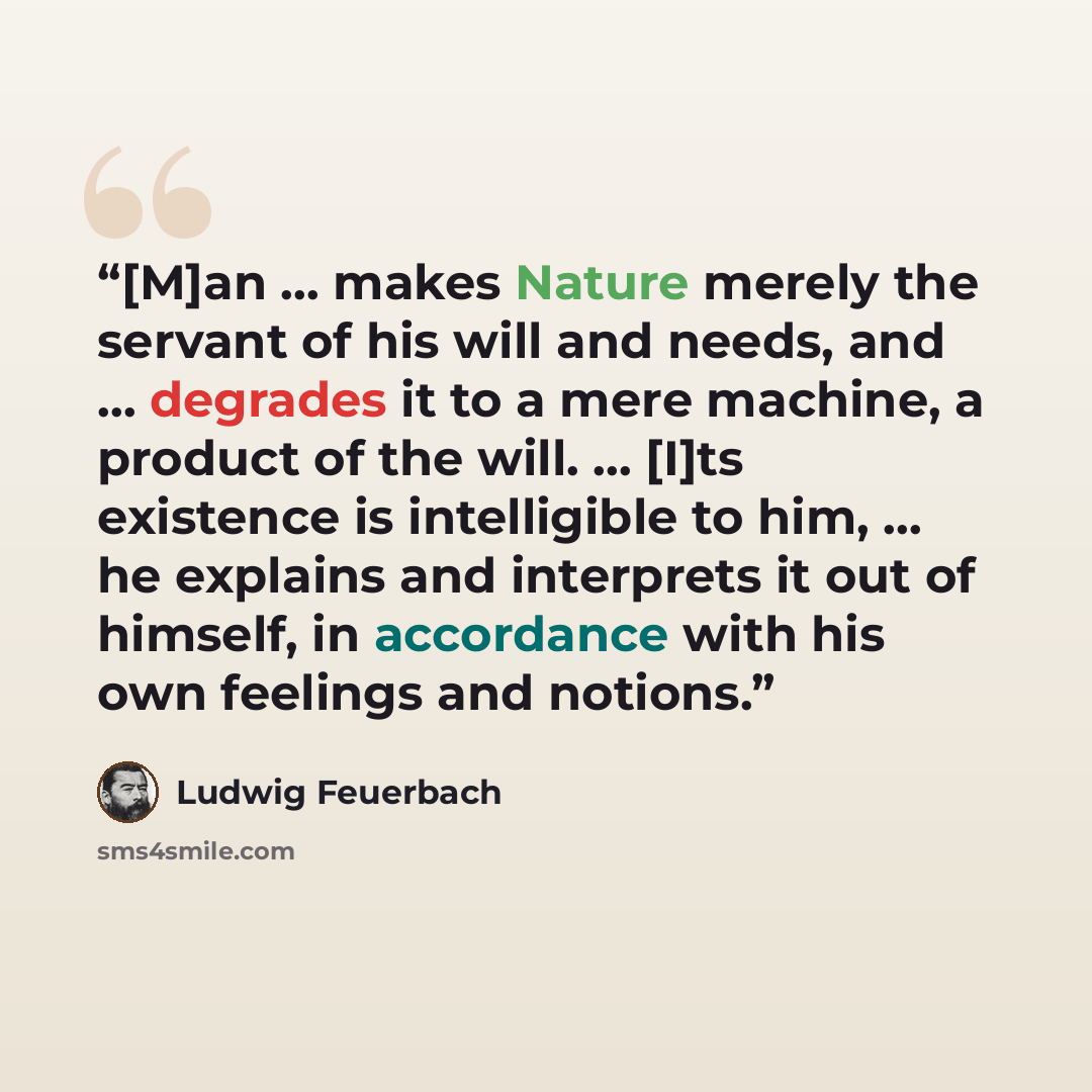 “[M]an … makes Nature merely the servant of his will and needs, and … degrades it to a mere machine, a product of the will. … [I]ts existence is intelligible to him, … he explains and interprets it out of himself, in accordance with his own feelings and notions.” quote by Ludwig Feuerbach