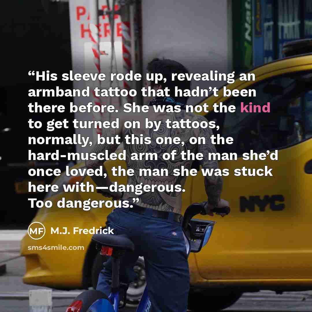 “His sleeve rode up, revealing an armband tattoo that hadn’t been there before. She was not the kind to get turned on by tattoos, normally, but this one, on the hard-muscled arm of the man she’d once loved, the man she was stuck here with—dangerous. Too dangerous.” quote by M.J. Fredrick