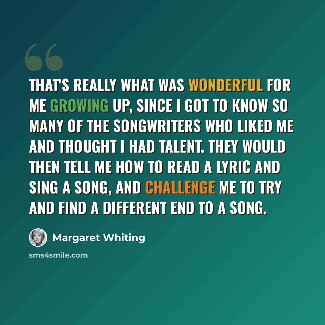 “That's really what was wonderful for me growing up, since I got to know so many of the songwriters who liked me and thought I had talent. They would then tell me how to read a lyric and sing a song, and challenge me to try and find a different end to a song.” quote by Margaret Whiting