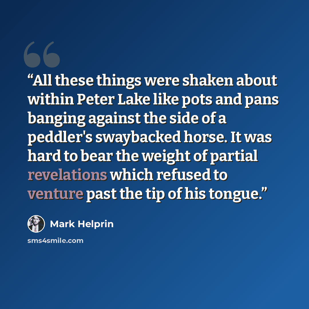 “All these things were shaken about within Peter Lake like pots and pans banging against the side of a peddler's swaybacked horse. It was hard to bear the weight of partial revelations which refused to venture past the tip of his tongue.” quote by Mark Helprin