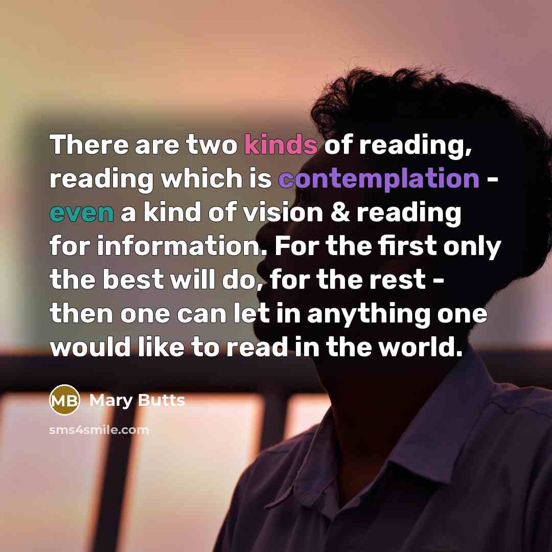 “There are two kinds of reading, reading which is contemplation - even a kind of vision & reading for information. For the first only the best will do, for the rest - then one can let in anything one would like to read in the world.” quote by Mary Butts