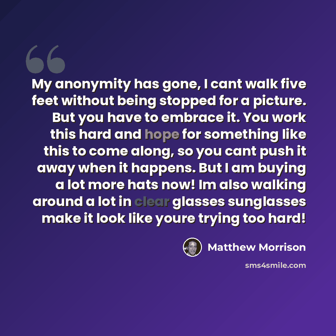 “My anonymity has gone, I cant walk five feet without being stopped for a picture. But you have to embrace it. You work this hard and hope for something like this to come along, so you cant push it away when it happens. But I am buying a lot more hats now! Im also walking around a lot in clear…” quote by Matthew Morrison