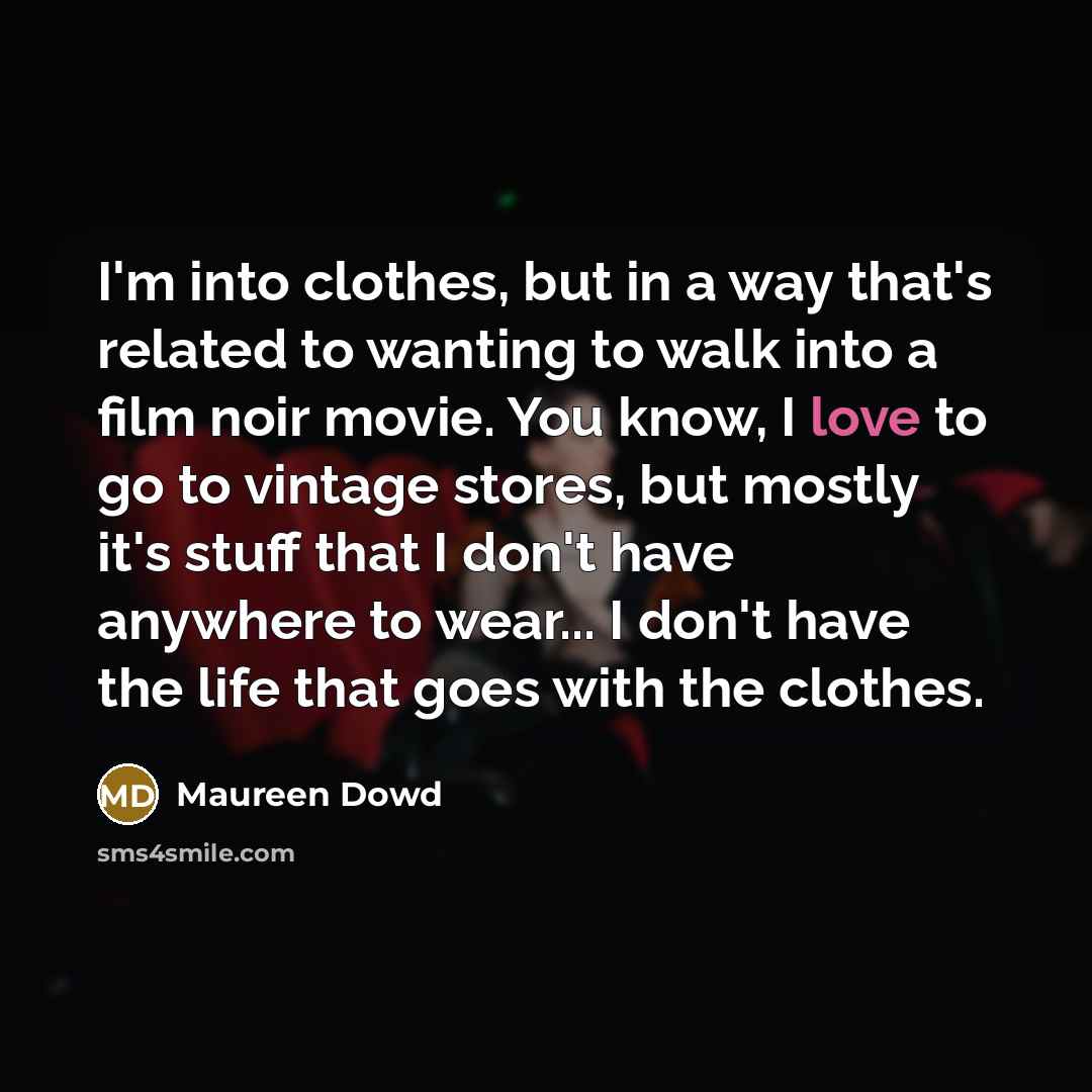 “I'm into clothes, but in a way that's related to wanting to walk into a film noir movie. You know, I love to go to vintage stores, but mostly it's stuff that I don't have anywhere to wear... I don't have the life that goes with the clothes.” quote by Maureen Dowd