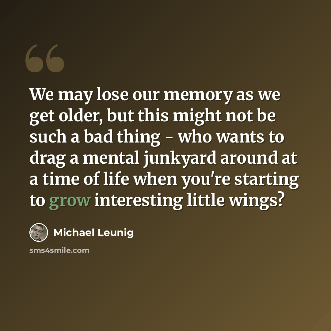 “We may lose our memory as we get older, but this might not be such a bad thing - who wants to drag a mental junkyard around at a time of life when you're starting to grow interesting little wings?” quote by Michael Leunig