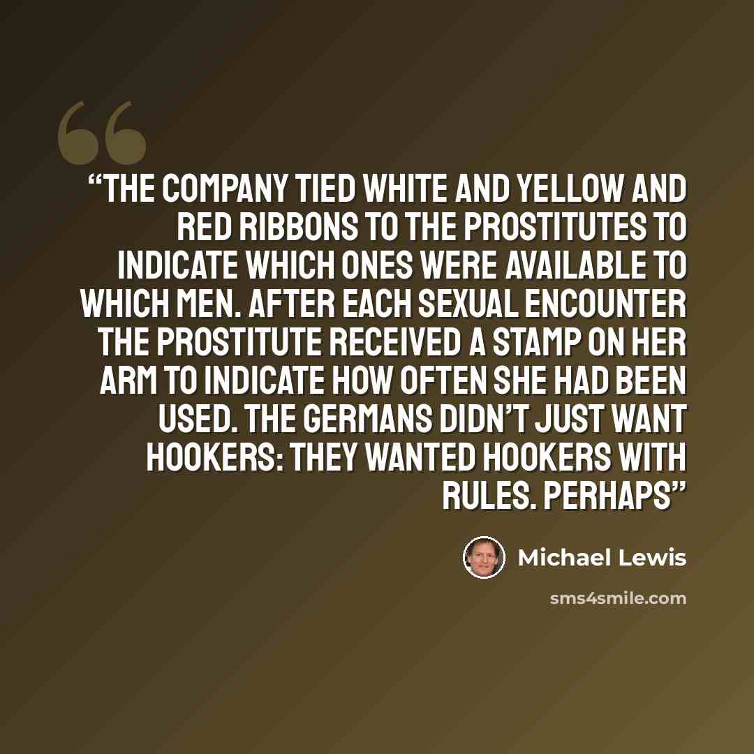 “The company tied white and yellow and red ribbons to the prostitutes to indicate which ones were available to which men. After each sexual encounter the prostitute received a stamp on her arm to indicate how often she had been used. The Germans didn’t just want hookers: they wanted hookers with…” quote by Michael Lewis