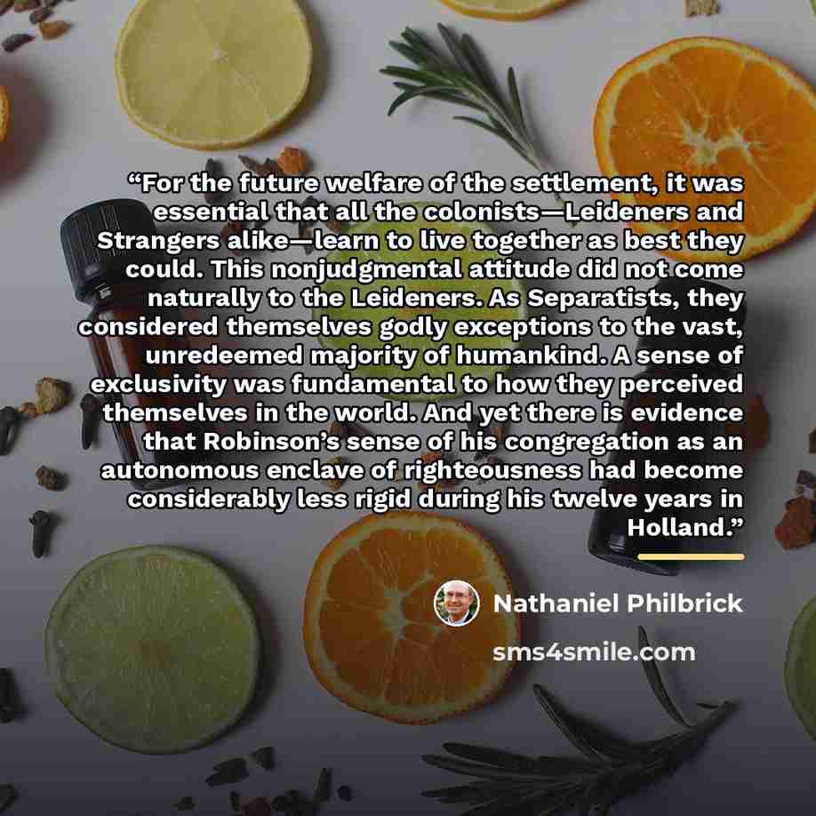 “For the future welfare of the settlement, it was essential that all the colonists—Leideners and Strangers alike—learn to live together as best they could. This nonjudgmental attitude did not come naturally to the Leideners. As Separatists, they considered themselves godly exceptions to the vast…” quote by Nathaniel Philbrick