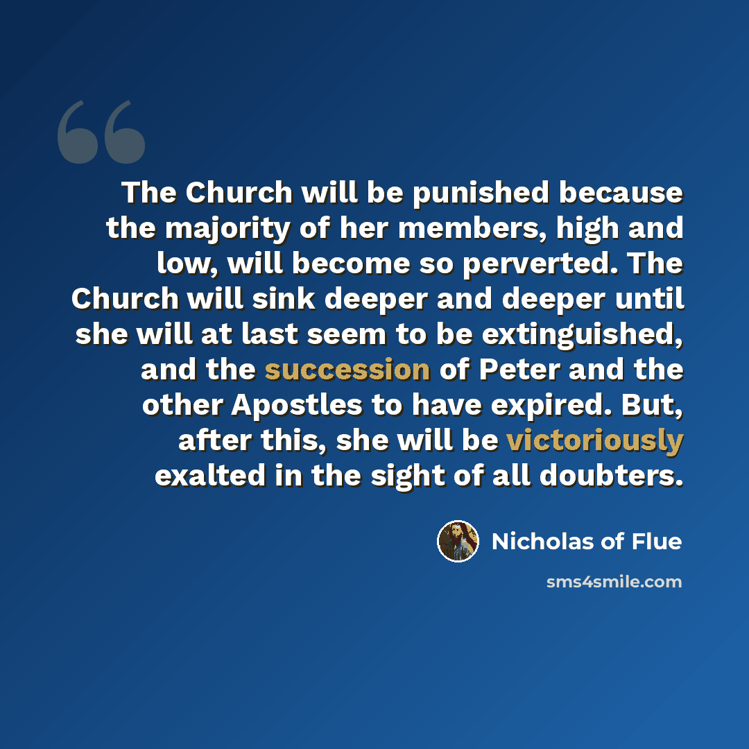 “The Church will be punished because the majority of her members, high and low, will become so perverted. The Church will sink deeper and deeper until she will at last seem to be extinguished, and the succession of Peter and the other Apostles to have expired. But, after this, she will be…” quote by Nicholas of Flue