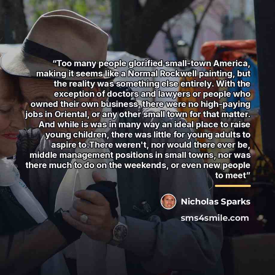 “Too many people glorified small-town America, making it seems like a Normal Rockwell painting, but the reality was something else entirely. With the exception of doctors and lawyers or people who owned their own business, there were no high-paying jobs in Oriental, or any other small town for that…” quote by Nicholas Sparks