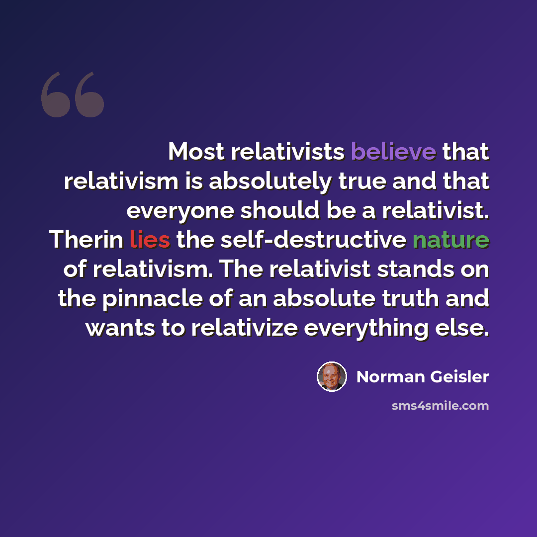 “Most relativists believe that relativism is absolutely true and that everyone should be a relativist. Therin lies the self-destructive nature of relativism. The relativist stands on the pinnacle of an absolute truth and wants to relativize everything else.” quote by Norman Geisler