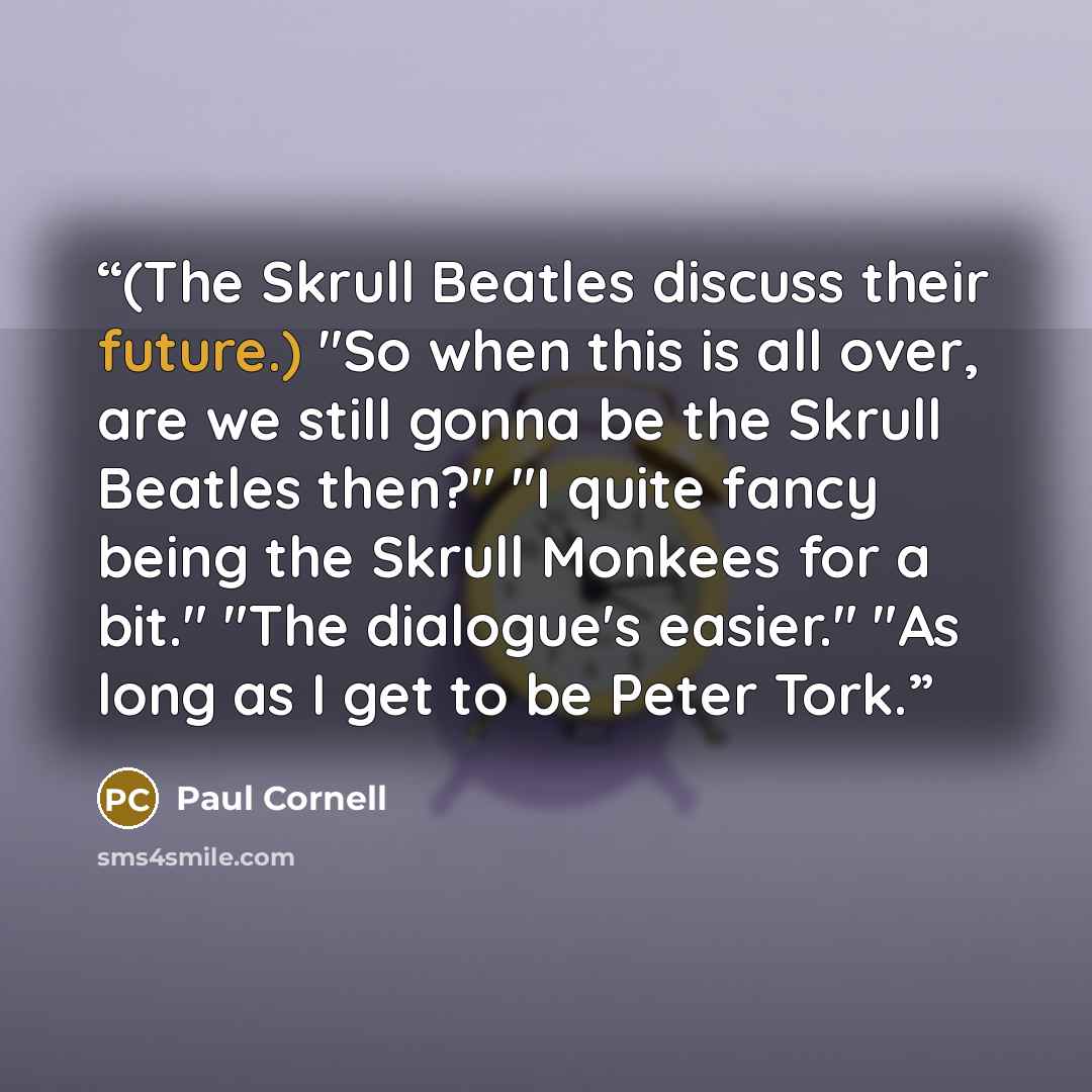 “(The Skrull Beatles discuss their future.) "So when this is all over, are we still gonna be the Skrull Beatles then?" "I quite fancy being the Skrull Monkees for a bit." "The dialogue's easier." "As long as I get to be Peter Tork.” quote by Paul Cornell