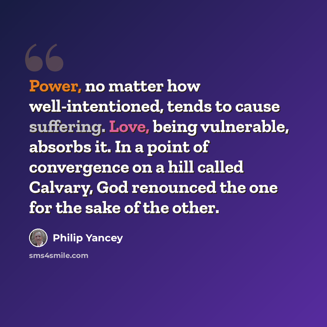 “Power, no matter how well-intentioned, tends to cause suffering. Love, being vulnerable, absorbs it. In a point of convergence on a hill called Calvary, God renounced the one for the sake of the other.” quote by Philip Yancey