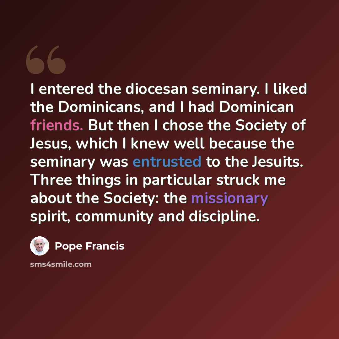 “I entered the diocesan seminary. I liked the Dominicans, and I had Dominican friends. But then I chose the Society of Jesus, which I knew well because the seminary was entrusted to the Jesuits. Three things in particular struck me about the Society: the missionary spirit, community and discipline.” quote by Pope Francis