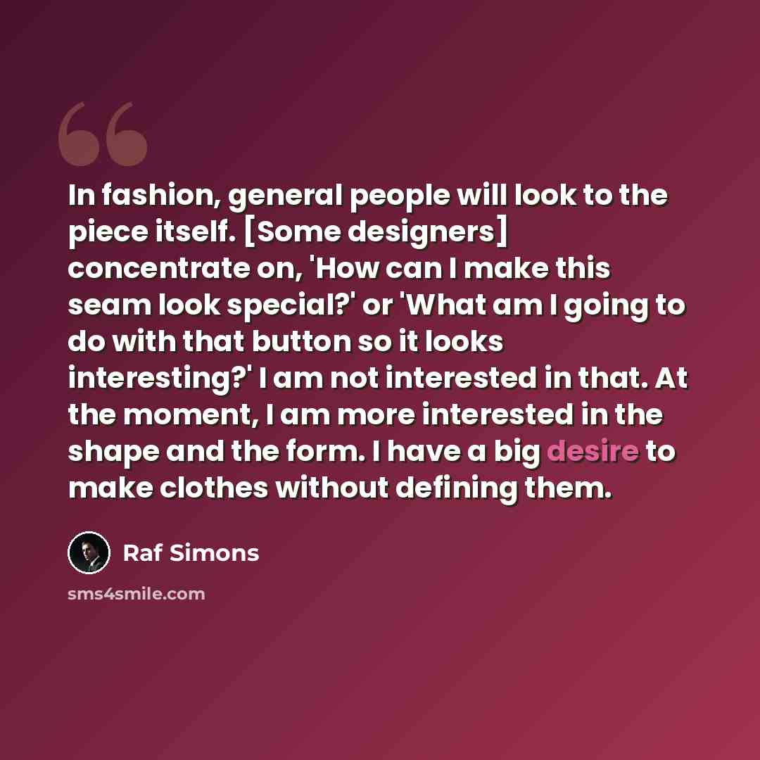 “In fashion, general people will look to the piece itself. [Some designers] concentrate on, 'How can I make this seam look special?' or 'What am I going to do with that button so it looks interesting?' I am not interested in that. At the moment, I am more interested in the shape and the form. I…” quote by Raf Simons