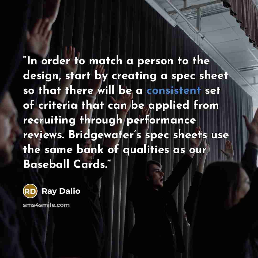 “In order to match a person to the design, start by creating a spec sheet so that there will be a consistent set of criteria that can be applied from recruiting through performance reviews. Bridgewater’s spec sheets use the same bank of qualities as our Baseball Cards.” quote by Ray Dalio