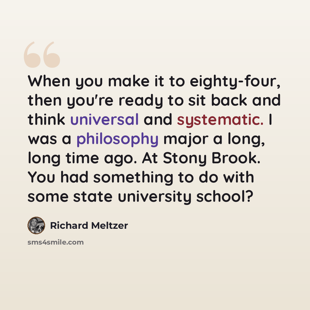 “When you make it to eighty-four, then you're ready to sit back and think universal and systematic. I was a philosophy major a long, long time ago. At Stony Brook. You had something to do with some state university school?” quote by Richard Meltzer