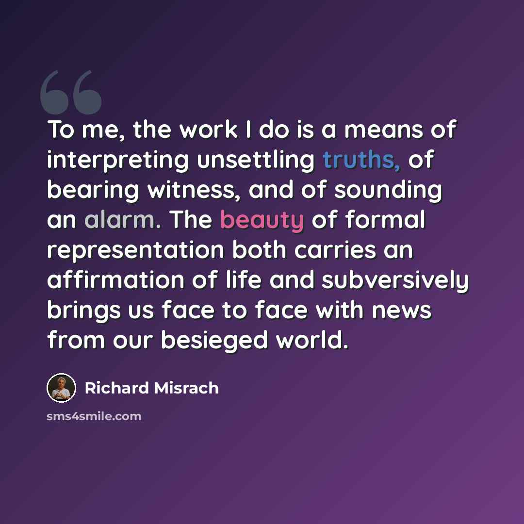 “To me, the work I do is a means of interpreting unsettling truths, of bearing witness, and of sounding an alarm. The beauty of formal representation both carries an affirmation of life and subversively brings us face to face with news from our besieged world.” quote by Richard Misrach