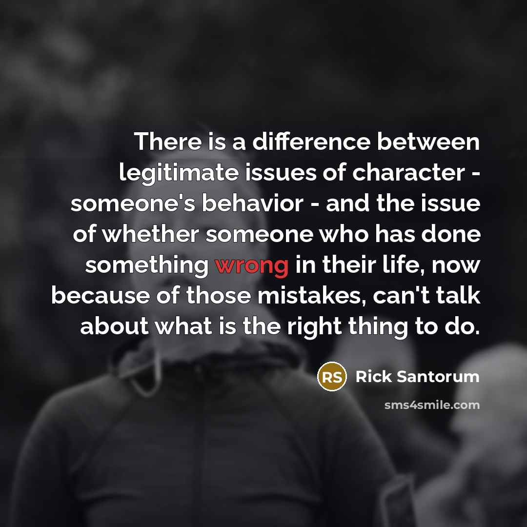 “There is a difference between legitimate issues of character - someone's behavior - and the issue of whether someone who has done something wrong in their life, now because of those mistakes, can't talk about what is the right thing to do.” quote by Rick Santorum