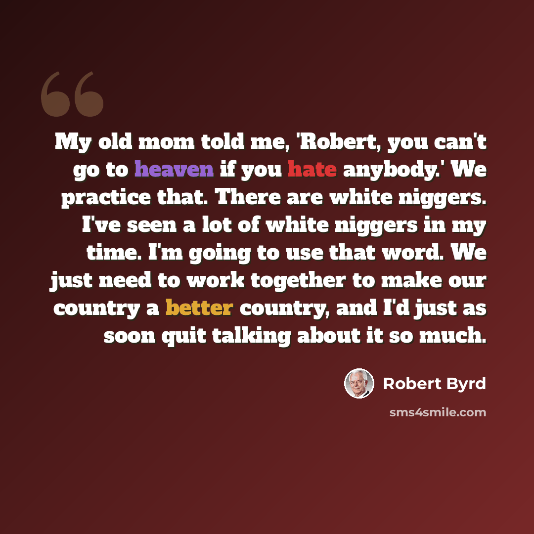 “My old mom told me, 'Robert, you can't go to heaven if you hate anybody.' We practice that. There are white niggers. I've seen a lot of white niggers in my time. I'm going to use that word. We just need to work together to make our country a better country, and I'd just as soon quit talking about…” quote by Robert Byrd