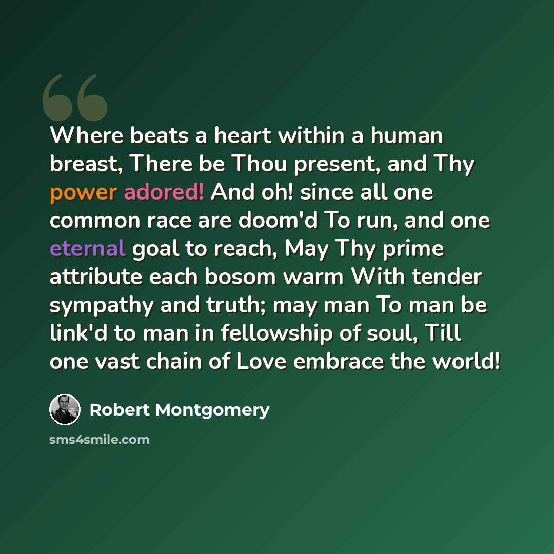 “Where beats a heart within a human breast, There be Thou present, and Thy power adored! And oh! since all one common race are doom'd To run, and one eternal goal to reach, May Thy prime attribute each bosom warm With tender sympathy and truth; may man To man be link'd to man in fellowship of soul…” quote by Robert Montgomery