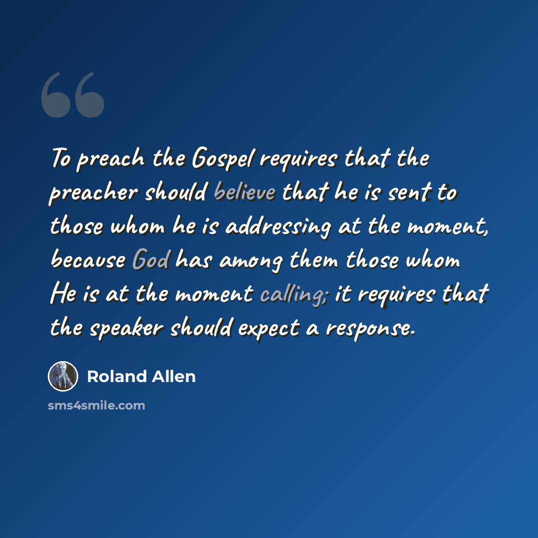 “To preach the Gospel requires that the preacher should believe that he is sent to those whom he is addressing at the moment, because God has among them those whom He is at the moment calling; it requires that the speaker should expect a response.” quote by Roland Allen