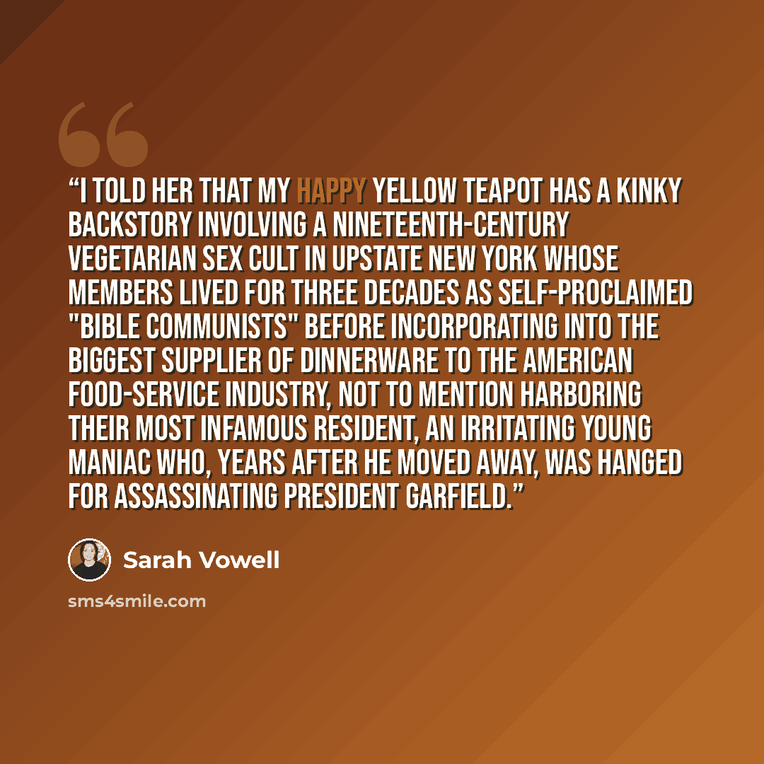 “I told her that my happy yellow teapot has a kinky backstory involving a nineteenth-century vegetarian sex cult in upstate New York whose members lived for three decades as self-proclaimed "Bible communists" before incorporating into the biggest supplier of dinnerware to the American food-service…” quote by Sarah Vowell