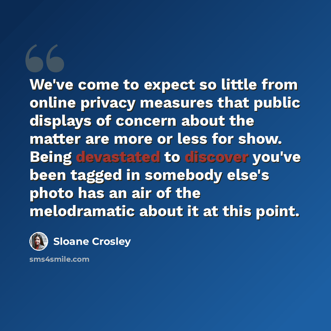 “We've come to expect so little from online privacy measures that public displays of concern about the matter are more or less for show. Being devastated to discover you've been tagged in somebody else's photo has an air of the melodramatic about it at this point.” quote by Sloane Crosley